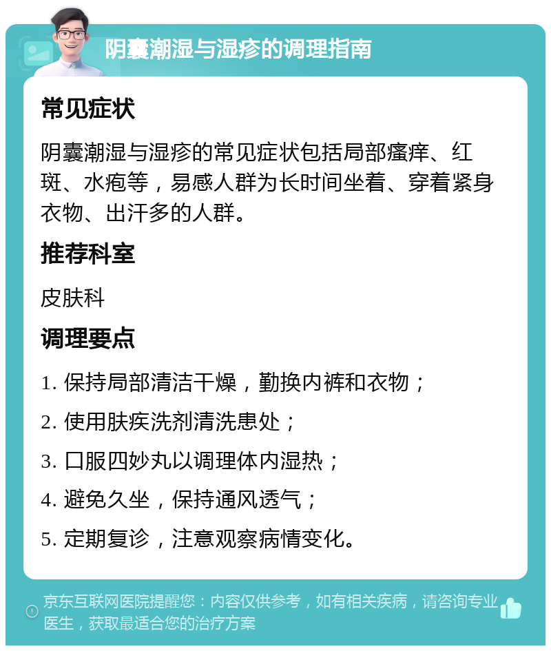 阴囊潮湿与湿疹的调理指南 常见症状 阴囊潮湿与湿疹的常见症状包括局部瘙痒、红斑、水疱等，易感人群为长时间坐着、穿着紧身衣物、出汗多的人群。 推荐科室 皮肤科 调理要点 1. 保持局部清洁干燥，勤换内裤和衣物； 2. 使用肤疾洗剂清洗患处； 3. 口服四妙丸以调理体内湿热； 4. 避免久坐，保持通风透气； 5. 定期复诊，注意观察病情变化。