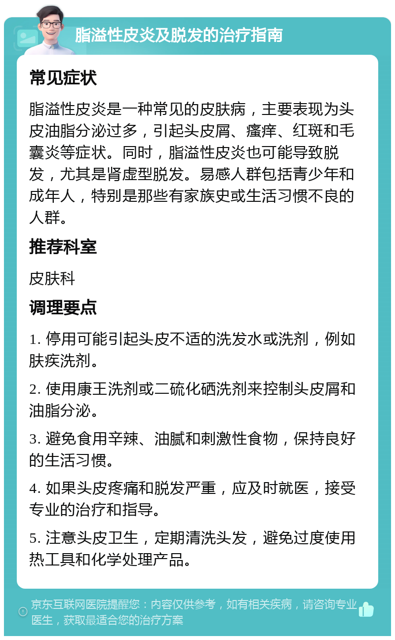 脂溢性皮炎及脱发的治疗指南 常见症状 脂溢性皮炎是一种常见的皮肤病，主要表现为头皮油脂分泌过多，引起头皮屑、瘙痒、红斑和毛囊炎等症状。同时，脂溢性皮炎也可能导致脱发，尤其是肾虚型脱发。易感人群包括青少年和成年人，特别是那些有家族史或生活习惯不良的人群。 推荐科室 皮肤科 调理要点 1. 停用可能引起头皮不适的洗发水或洗剂，例如肤疾洗剂。 2. 使用康王洗剂或二硫化硒洗剂来控制头皮屑和油脂分泌。 3. 避免食用辛辣、油腻和刺激性食物，保持良好的生活习惯。 4. 如果头皮疼痛和脱发严重，应及时就医，接受专业的治疗和指导。 5. 注意头皮卫生，定期清洗头发，避免过度使用热工具和化学处理产品。