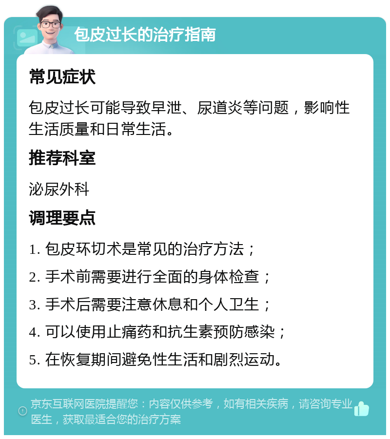 包皮过长的治疗指南 常见症状 包皮过长可能导致早泄、尿道炎等问题，影响性生活质量和日常生活。 推荐科室 泌尿外科 调理要点 1. 包皮环切术是常见的治疗方法； 2. 手术前需要进行全面的身体检查； 3. 手术后需要注意休息和个人卫生； 4. 可以使用止痛药和抗生素预防感染； 5. 在恢复期间避免性生活和剧烈运动。