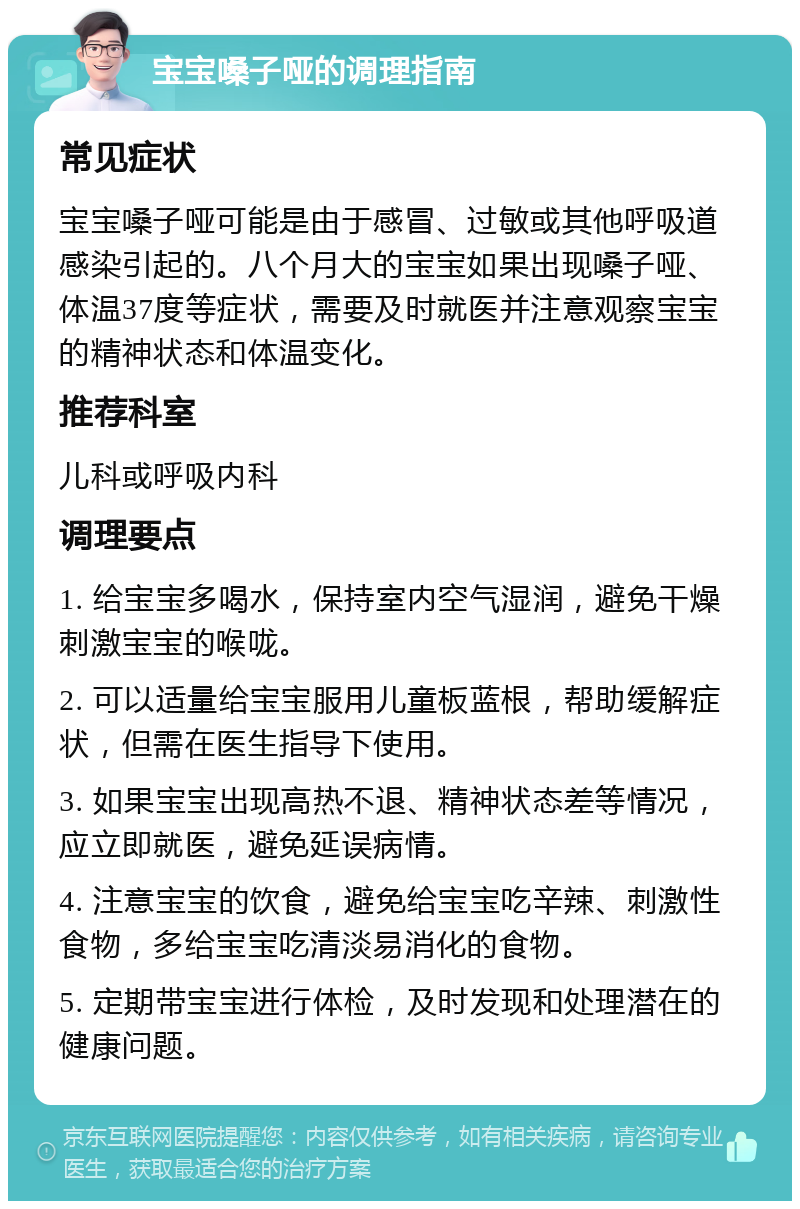 宝宝嗓子哑的调理指南 常见症状 宝宝嗓子哑可能是由于感冒、过敏或其他呼吸道感染引起的。八个月大的宝宝如果出现嗓子哑、体温37度等症状，需要及时就医并注意观察宝宝的精神状态和体温变化。 推荐科室 儿科或呼吸内科 调理要点 1. 给宝宝多喝水，保持室内空气湿润，避免干燥刺激宝宝的喉咙。 2. 可以适量给宝宝服用儿童板蓝根，帮助缓解症状，但需在医生指导下使用。 3. 如果宝宝出现高热不退、精神状态差等情况，应立即就医，避免延误病情。 4. 注意宝宝的饮食，避免给宝宝吃辛辣、刺激性食物，多给宝宝吃清淡易消化的食物。 5. 定期带宝宝进行体检，及时发现和处理潜在的健康问题。