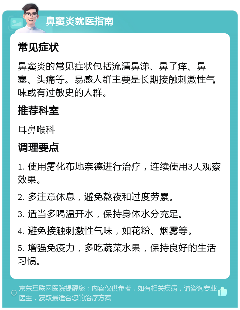 鼻窦炎就医指南 常见症状 鼻窦炎的常见症状包括流清鼻涕、鼻子痒、鼻塞、头痛等。易感人群主要是长期接触刺激性气味或有过敏史的人群。 推荐科室 耳鼻喉科 调理要点 1. 使用雾化布地奈德进行治疗，连续使用3天观察效果。 2. 多注意休息，避免熬夜和过度劳累。 3. 适当多喝温开水，保持身体水分充足。 4. 避免接触刺激性气味，如花粉、烟雾等。 5. 增强免疫力，多吃蔬菜水果，保持良好的生活习惯。