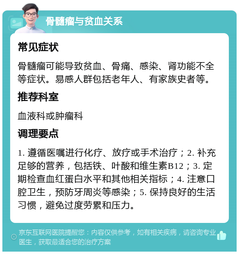 骨髓瘤与贫血关系 常见症状 骨髓瘤可能导致贫血、骨痛、感染、肾功能不全等症状。易感人群包括老年人、有家族史者等。 推荐科室 血液科或肿瘤科 调理要点 1. 遵循医嘱进行化疗、放疗或手术治疗；2. 补充足够的营养，包括铁、叶酸和维生素B12；3. 定期检查血红蛋白水平和其他相关指标；4. 注意口腔卫生，预防牙周炎等感染；5. 保持良好的生活习惯，避免过度劳累和压力。