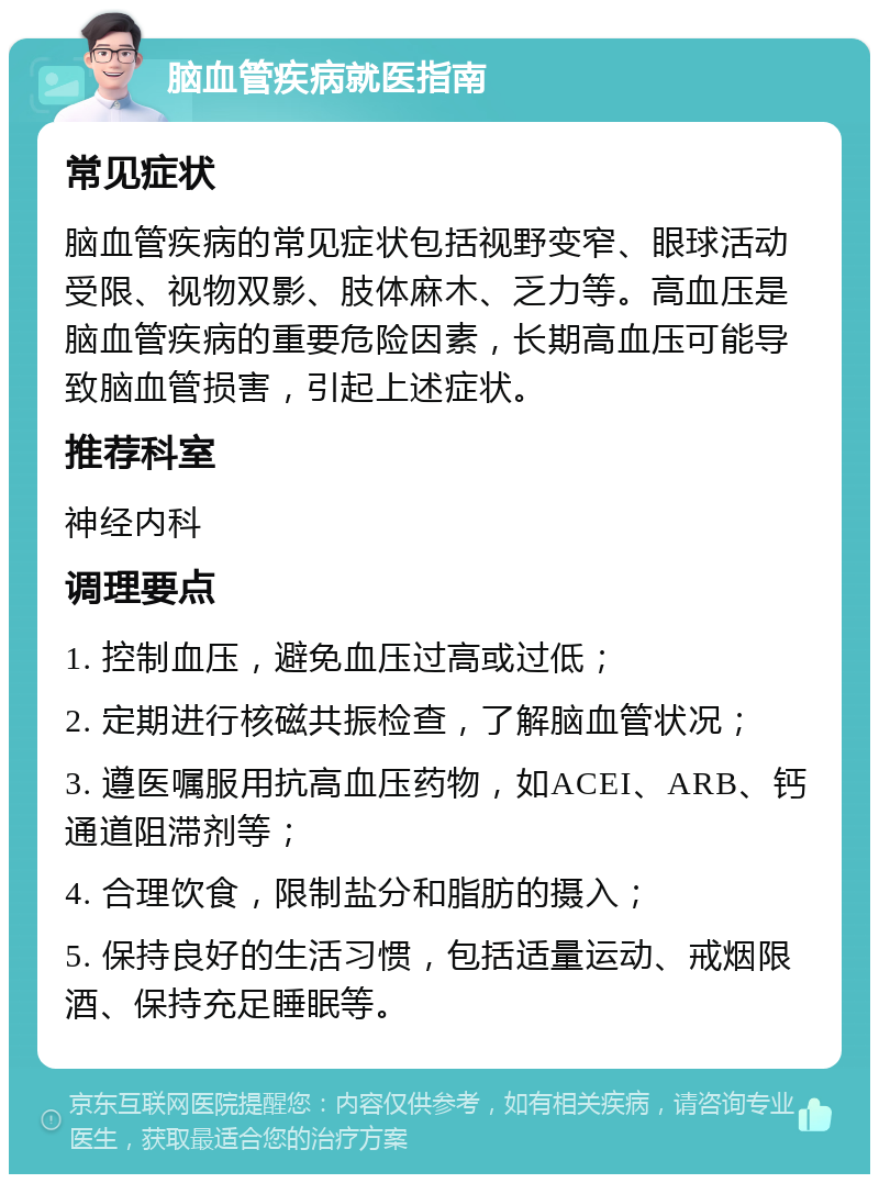 脑血管疾病就医指南 常见症状 脑血管疾病的常见症状包括视野变窄、眼球活动受限、视物双影、肢体麻木、乏力等。高血压是脑血管疾病的重要危险因素，长期高血压可能导致脑血管损害，引起上述症状。 推荐科室 神经内科 调理要点 1. 控制血压，避免血压过高或过低； 2. 定期进行核磁共振检查，了解脑血管状况； 3. 遵医嘱服用抗高血压药物，如ACEI、ARB、钙通道阻滞剂等； 4. 合理饮食，限制盐分和脂肪的摄入； 5. 保持良好的生活习惯，包括适量运动、戒烟限酒、保持充足睡眠等。