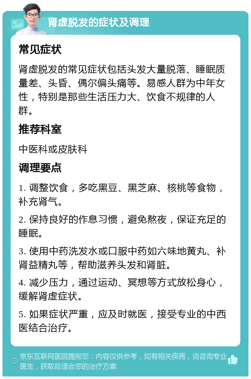 肾虚脱发的症状及调理 常见症状 肾虚脱发的常见症状包括头发大量脱落、睡眠质量差、头昏、偶尔偏头痛等。易感人群为中年女性，特别是那些生活压力大、饮食不规律的人群。 推荐科室 中医科或皮肤科 调理要点 1. 调整饮食，多吃黑豆、黑芝麻、核桃等食物，补充肾气。 2. 保持良好的作息习惯，避免熬夜，保证充足的睡眠。 3. 使用中药洗发水或口服中药如六味地黄丸、补肾益精丸等，帮助滋养头发和肾脏。 4. 减少压力，通过运动、冥想等方式放松身心，缓解肾虚症状。 5. 如果症状严重，应及时就医，接受专业的中西医结合治疗。