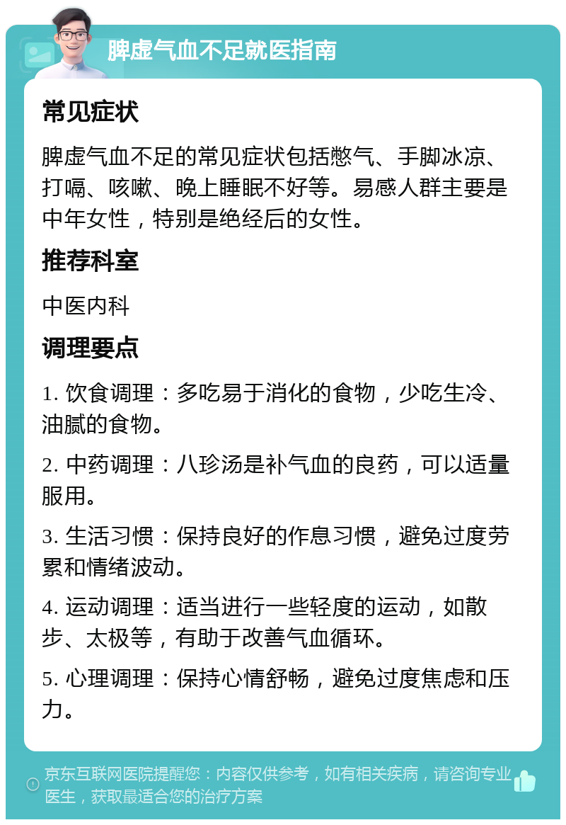 脾虚气血不足就医指南 常见症状 脾虚气血不足的常见症状包括憋气、手脚冰凉、打嗝、咳嗽、晚上睡眠不好等。易感人群主要是中年女性，特别是绝经后的女性。 推荐科室 中医内科 调理要点 1. 饮食调理：多吃易于消化的食物，少吃生冷、油腻的食物。 2. 中药调理：八珍汤是补气血的良药，可以适量服用。 3. 生活习惯：保持良好的作息习惯，避免过度劳累和情绪波动。 4. 运动调理：适当进行一些轻度的运动，如散步、太极等，有助于改善气血循环。 5. 心理调理：保持心情舒畅，避免过度焦虑和压力。