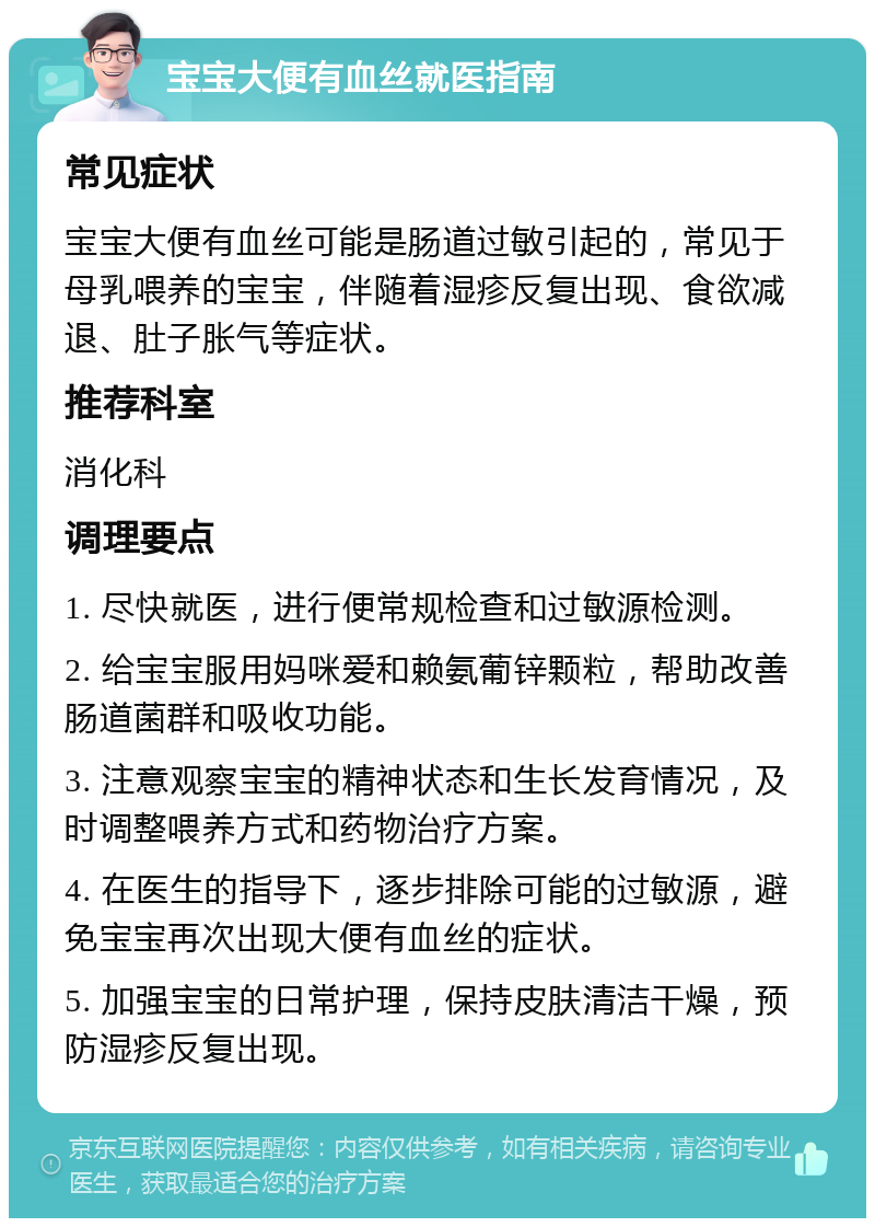 宝宝大便有血丝就医指南 常见症状 宝宝大便有血丝可能是肠道过敏引起的，常见于母乳喂养的宝宝，伴随着湿疹反复出现、食欲减退、肚子胀气等症状。 推荐科室 消化科 调理要点 1. 尽快就医，进行便常规检查和过敏源检测。 2. 给宝宝服用妈咪爱和赖氨葡锌颗粒，帮助改善肠道菌群和吸收功能。 3. 注意观察宝宝的精神状态和生长发育情况，及时调整喂养方式和药物治疗方案。 4. 在医生的指导下，逐步排除可能的过敏源，避免宝宝再次出现大便有血丝的症状。 5. 加强宝宝的日常护理，保持皮肤清洁干燥，预防湿疹反复出现。