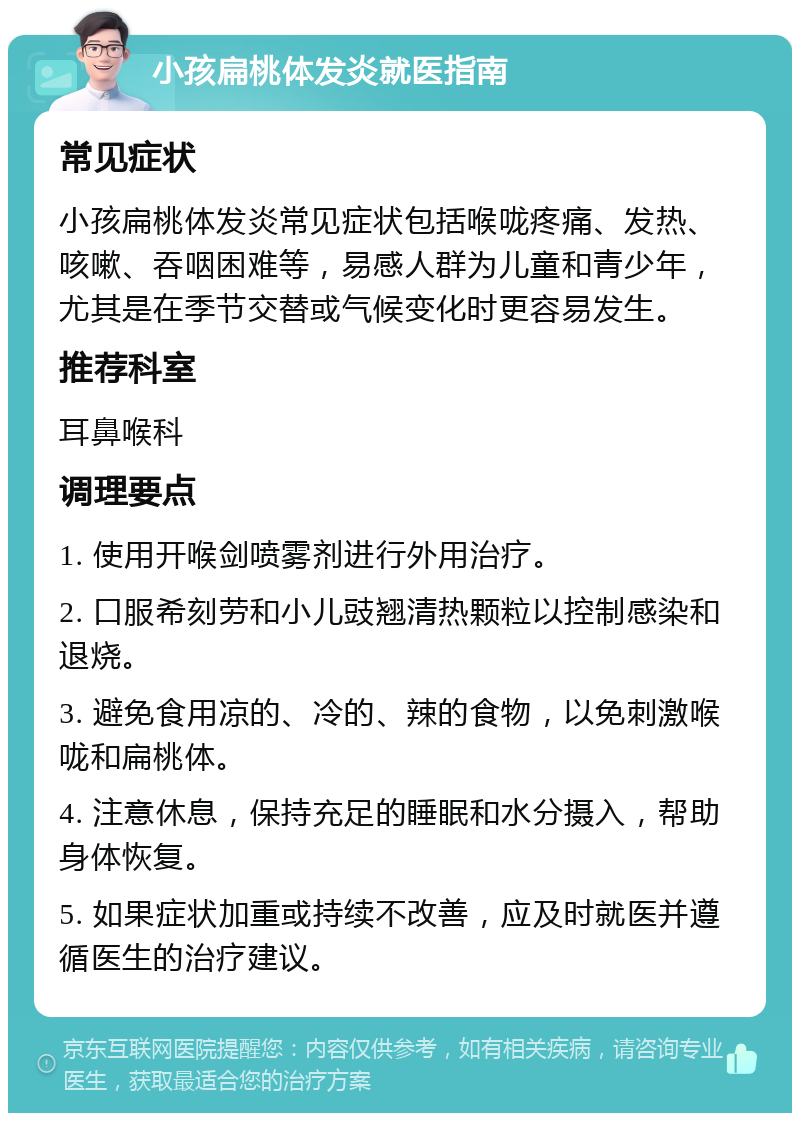 小孩扁桃体发炎就医指南 常见症状 小孩扁桃体发炎常见症状包括喉咙疼痛、发热、咳嗽、吞咽困难等，易感人群为儿童和青少年，尤其是在季节交替或气候变化时更容易发生。 推荐科室 耳鼻喉科 调理要点 1. 使用开喉剑喷雾剂进行外用治疗。 2. 口服希刻劳和小儿豉翘清热颗粒以控制感染和退烧。 3. 避免食用凉的、冷的、辣的食物，以免刺激喉咙和扁桃体。 4. 注意休息，保持充足的睡眠和水分摄入，帮助身体恢复。 5. 如果症状加重或持续不改善，应及时就医并遵循医生的治疗建议。