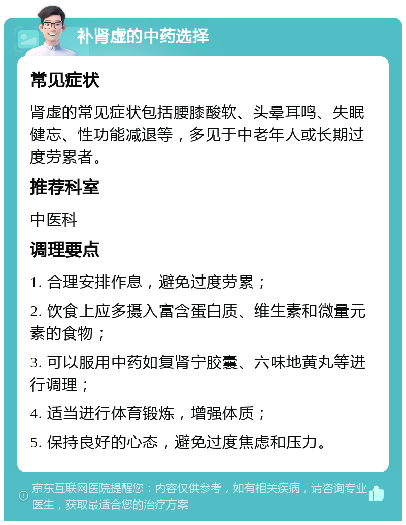 补肾虚的中药选择 常见症状 肾虚的常见症状包括腰膝酸软、头晕耳鸣、失眠健忘、性功能减退等，多见于中老年人或长期过度劳累者。 推荐科室 中医科 调理要点 1. 合理安排作息，避免过度劳累； 2. 饮食上应多摄入富含蛋白质、维生素和微量元素的食物； 3. 可以服用中药如复肾宁胶囊、六味地黄丸等进行调理； 4. 适当进行体育锻炼，增强体质； 5. 保持良好的心态，避免过度焦虑和压力。