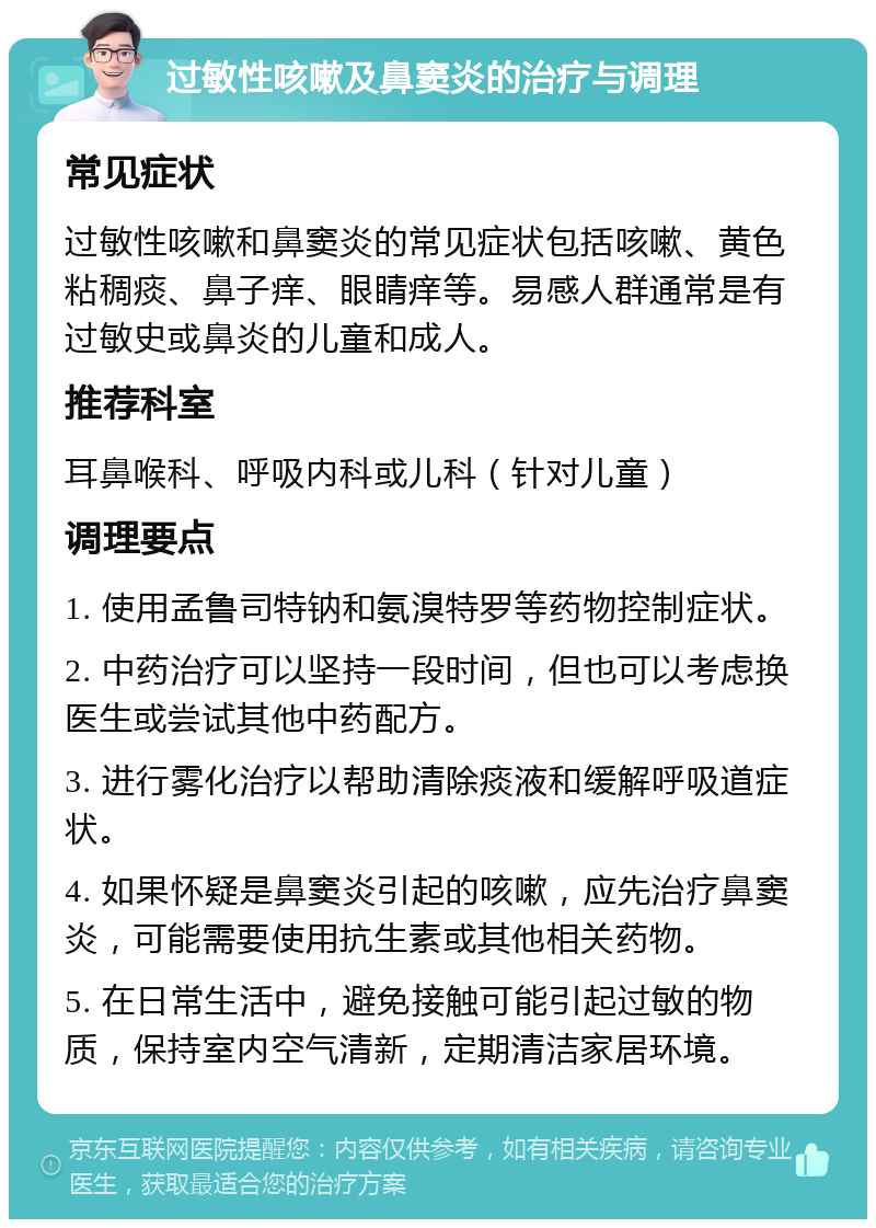 过敏性咳嗽及鼻窦炎的治疗与调理 常见症状 过敏性咳嗽和鼻窦炎的常见症状包括咳嗽、黄色粘稠痰、鼻子痒、眼睛痒等。易感人群通常是有过敏史或鼻炎的儿童和成人。 推荐科室 耳鼻喉科、呼吸内科或儿科（针对儿童） 调理要点 1. 使用孟鲁司特钠和氨溴特罗等药物控制症状。 2. 中药治疗可以坚持一段时间，但也可以考虑换医生或尝试其他中药配方。 3. 进行雾化治疗以帮助清除痰液和缓解呼吸道症状。 4. 如果怀疑是鼻窦炎引起的咳嗽，应先治疗鼻窦炎，可能需要使用抗生素或其他相关药物。 5. 在日常生活中，避免接触可能引起过敏的物质，保持室内空气清新，定期清洁家居环境。