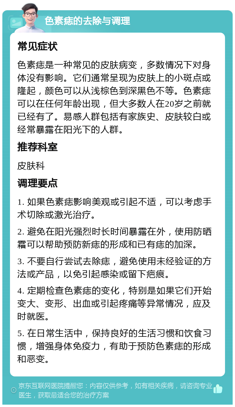 色素痣的去除与调理 常见症状 色素痣是一种常见的皮肤病变，多数情况下对身体没有影响。它们通常呈现为皮肤上的小斑点或隆起，颜色可以从浅棕色到深黑色不等。色素痣可以在任何年龄出现，但大多数人在20岁之前就已经有了。易感人群包括有家族史、皮肤较白或经常暴露在阳光下的人群。 推荐科室 皮肤科 调理要点 1. 如果色素痣影响美观或引起不适，可以考虑手术切除或激光治疗。 2. 避免在阳光强烈时长时间暴露在外，使用防晒霜可以帮助预防新痣的形成和已有痣的加深。 3. 不要自行尝试去除痣，避免使用未经验证的方法或产品，以免引起感染或留下疤痕。 4. 定期检查色素痣的变化，特别是如果它们开始变大、变形、出血或引起疼痛等异常情况，应及时就医。 5. 在日常生活中，保持良好的生活习惯和饮食习惯，增强身体免疫力，有助于预防色素痣的形成和恶变。