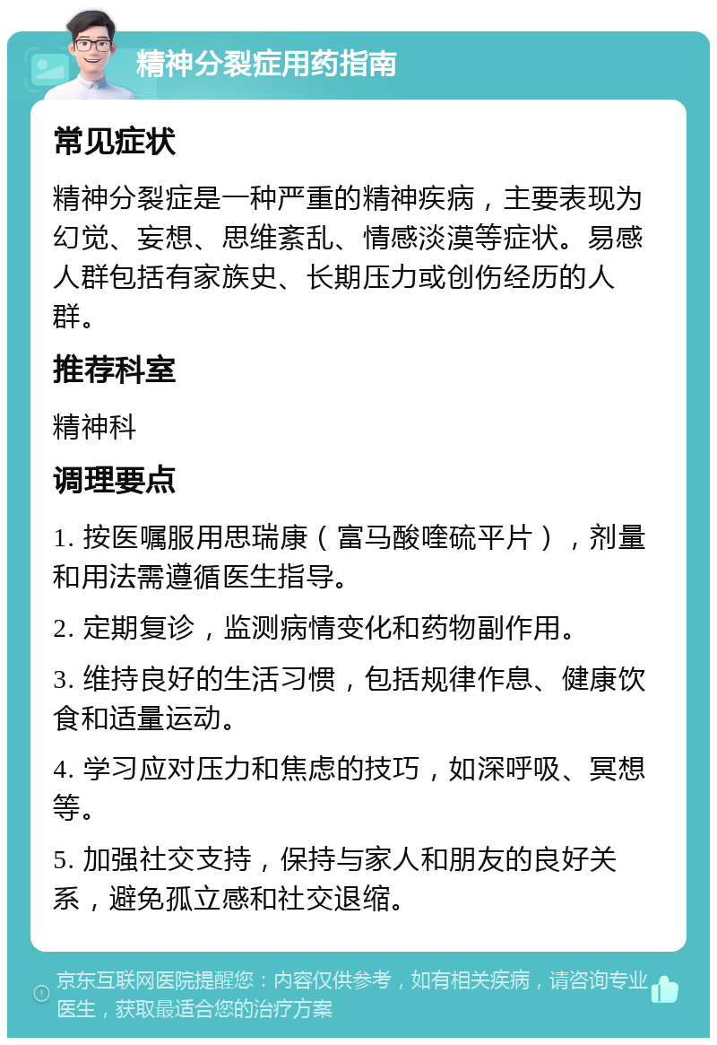 精神分裂症用药指南 常见症状 精神分裂症是一种严重的精神疾病，主要表现为幻觉、妄想、思维紊乱、情感淡漠等症状。易感人群包括有家族史、长期压力或创伤经历的人群。 推荐科室 精神科 调理要点 1. 按医嘱服用思瑞康（富马酸喹硫平片），剂量和用法需遵循医生指导。 2. 定期复诊，监测病情变化和药物副作用。 3. 维持良好的生活习惯，包括规律作息、健康饮食和适量运动。 4. 学习应对压力和焦虑的技巧，如深呼吸、冥想等。 5. 加强社交支持，保持与家人和朋友的良好关系，避免孤立感和社交退缩。