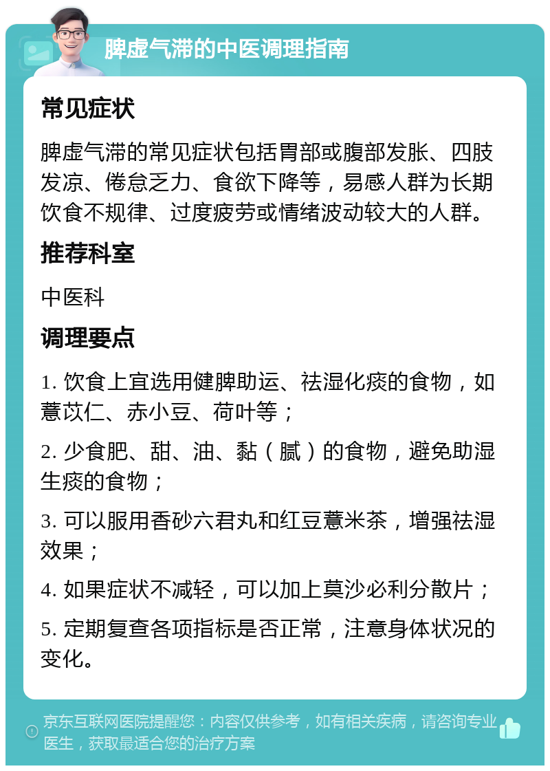 脾虚气滞的中医调理指南 常见症状 脾虚气滞的常见症状包括胃部或腹部发胀、四肢发凉、倦怠乏力、食欲下降等，易感人群为长期饮食不规律、过度疲劳或情绪波动较大的人群。 推荐科室 中医科 调理要点 1. 饮食上宜选用健脾助运、祛湿化痰的食物，如薏苡仁、赤小豆、荷叶等； 2. 少食肥、甜、油、黏（腻）的食物，避免助湿生痰的食物； 3. 可以服用香砂六君丸和红豆薏米茶，增强祛湿效果； 4. 如果症状不减轻，可以加上莫沙必利分散片； 5. 定期复查各项指标是否正常，注意身体状况的变化。