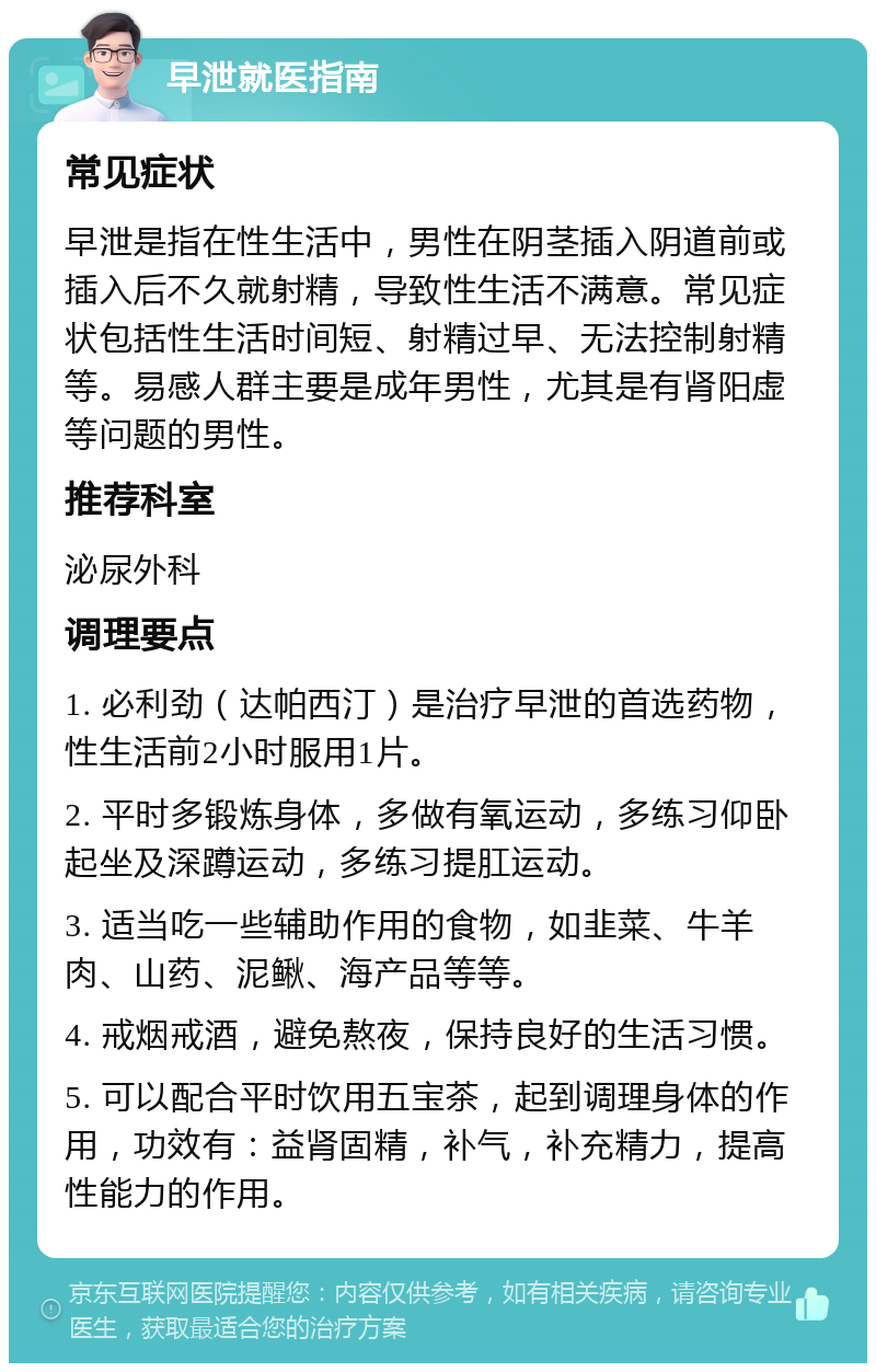 早泄就医指南 常见症状 早泄是指在性生活中，男性在阴茎插入阴道前或插入后不久就射精，导致性生活不满意。常见症状包括性生活时间短、射精过早、无法控制射精等。易感人群主要是成年男性，尤其是有肾阳虚等问题的男性。 推荐科室 泌尿外科 调理要点 1. 必利劲（达帕西汀）是治疗早泄的首选药物，性生活前2小时服用1片。 2. 平时多锻炼身体，多做有氧运动，多练习仰卧起坐及深蹲运动，多练习提肛运动。 3. 适当吃一些辅助作用的食物，如韭菜、牛羊肉、山药、泥鳅、海产品等等。 4. 戒烟戒酒，避免熬夜，保持良好的生活习惯。 5. 可以配合平时饮用五宝茶，起到调理身体的作用，功效有：益肾固精，补气，补充精力，提高性能力的作用。