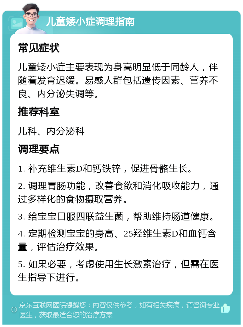 儿童矮小症调理指南 常见症状 儿童矮小症主要表现为身高明显低于同龄人，伴随着发育迟缓。易感人群包括遗传因素、营养不良、内分泌失调等。 推荐科室 儿科、内分泌科 调理要点 1. 补充维生素D和钙铁锌，促进骨骼生长。 2. 调理胃肠功能，改善食欲和消化吸收能力，通过多样化的食物摄取营养。 3. 给宝宝口服四联益生菌，帮助维持肠道健康。 4. 定期检测宝宝的身高、25羟维生素D和血钙含量，评估治疗效果。 5. 如果必要，考虑使用生长激素治疗，但需在医生指导下进行。