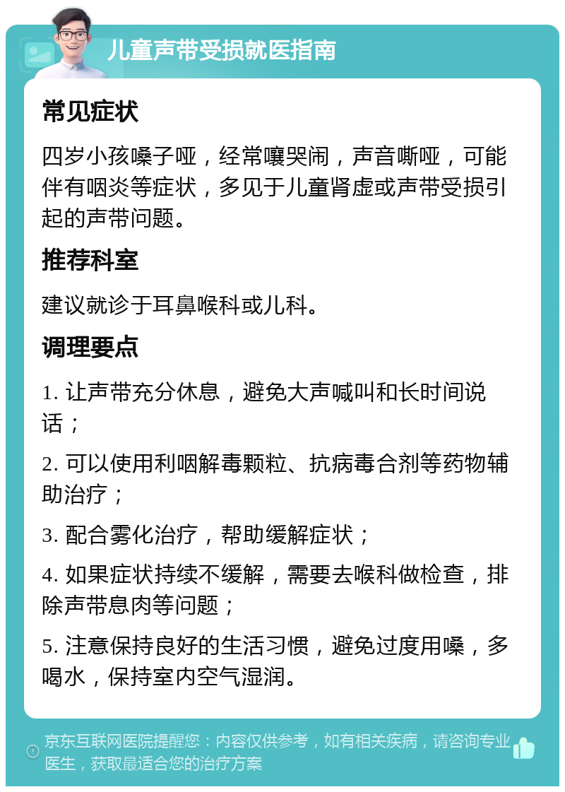 儿童声带受损就医指南 常见症状 四岁小孩嗓子哑，经常嚷哭闹，声音嘶哑，可能伴有咽炎等症状，多见于儿童肾虚或声带受损引起的声带问题。 推荐科室 建议就诊于耳鼻喉科或儿科。 调理要点 1. 让声带充分休息，避免大声喊叫和长时间说话； 2. 可以使用利咽解毒颗粒、抗病毒合剂等药物辅助治疗； 3. 配合雾化治疗，帮助缓解症状； 4. 如果症状持续不缓解，需要去喉科做检查，排除声带息肉等问题； 5. 注意保持良好的生活习惯，避免过度用嗓，多喝水，保持室内空气湿润。