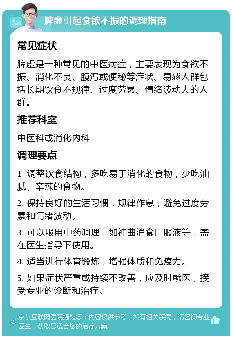 脾虚引起食欲不振的调理指南 常见症状 脾虚是一种常见的中医病症，主要表现为食欲不振、消化不良、腹泻或便秘等症状。易感人群包括长期饮食不规律、过度劳累、情绪波动大的人群。 推荐科室 中医科或消化内科 调理要点 1. 调整饮食结构，多吃易于消化的食物，少吃油腻、辛辣的食物。 2. 保持良好的生活习惯，规律作息，避免过度劳累和情绪波动。 3. 可以服用中药调理，如神曲消食口服液等，需在医生指导下使用。 4. 适当进行体育锻炼，增强体质和免疫力。 5. 如果症状严重或持续不改善，应及时就医，接受专业的诊断和治疗。