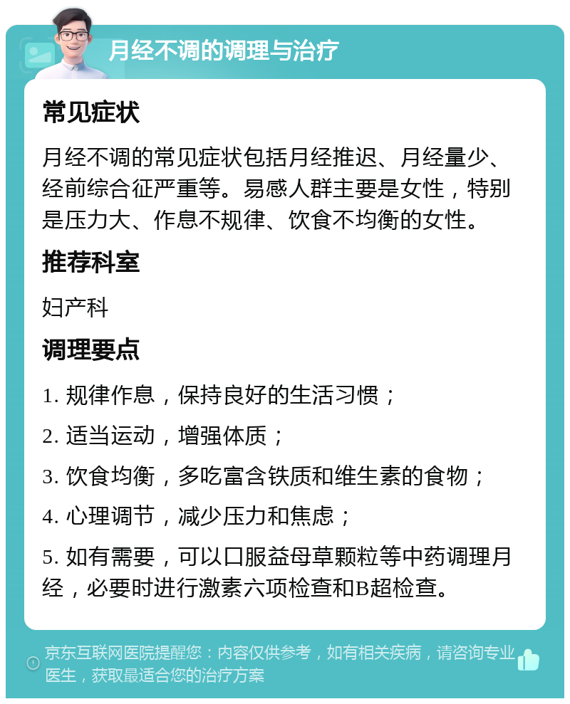 月经不调的调理与治疗 常见症状 月经不调的常见症状包括月经推迟、月经量少、经前综合征严重等。易感人群主要是女性，特别是压力大、作息不规律、饮食不均衡的女性。 推荐科室 妇产科 调理要点 1. 规律作息，保持良好的生活习惯； 2. 适当运动，增强体质； 3. 饮食均衡，多吃富含铁质和维生素的食物； 4. 心理调节，减少压力和焦虑； 5. 如有需要，可以口服益母草颗粒等中药调理月经，必要时进行激素六项检查和B超检查。