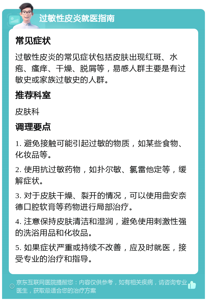 过敏性皮炎就医指南 常见症状 过敏性皮炎的常见症状包括皮肤出现红斑、水疱、瘙痒、干燥、脱屑等，易感人群主要是有过敏史或家族过敏史的人群。 推荐科室 皮肤科 调理要点 1. 避免接触可能引起过敏的物质，如某些食物、化妆品等。 2. 使用抗过敏药物，如扑尔敏、氯雷他定等，缓解症状。 3. 对于皮肤干燥、裂开的情况，可以使用曲安奈德口腔软膏等药物进行局部治疗。 4. 注意保持皮肤清洁和湿润，避免使用刺激性强的洗浴用品和化妆品。 5. 如果症状严重或持续不改善，应及时就医，接受专业的治疗和指导。