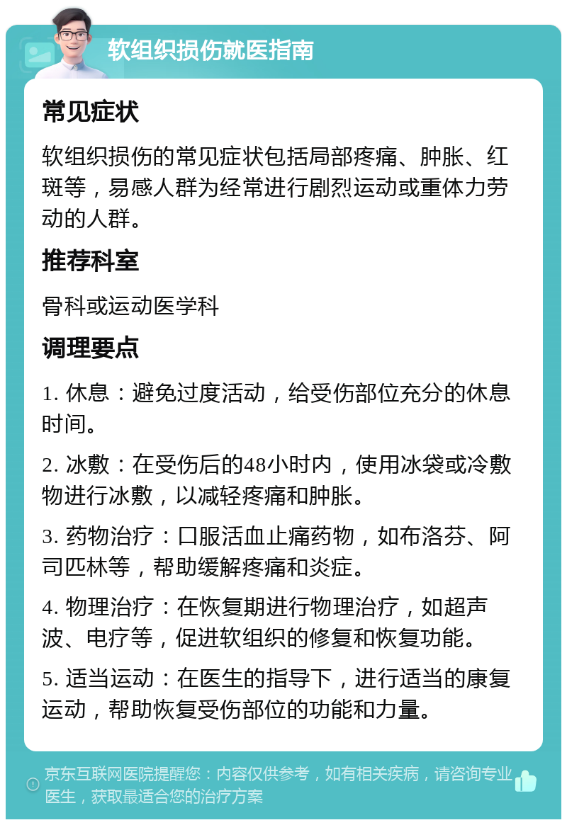 软组织损伤就医指南 常见症状 软组织损伤的常见症状包括局部疼痛、肿胀、红斑等，易感人群为经常进行剧烈运动或重体力劳动的人群。 推荐科室 骨科或运动医学科 调理要点 1. 休息：避免过度活动，给受伤部位充分的休息时间。 2. 冰敷：在受伤后的48小时内，使用冰袋或冷敷物进行冰敷，以减轻疼痛和肿胀。 3. 药物治疗：口服活血止痛药物，如布洛芬、阿司匹林等，帮助缓解疼痛和炎症。 4. 物理治疗：在恢复期进行物理治疗，如超声波、电疗等，促进软组织的修复和恢复功能。 5. 适当运动：在医生的指导下，进行适当的康复运动，帮助恢复受伤部位的功能和力量。