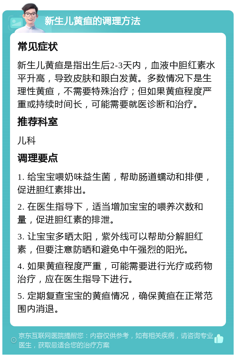 新生儿黄疸的调理方法 常见症状 新生儿黄疸是指出生后2-3天内，血液中胆红素水平升高，导致皮肤和眼白发黄。多数情况下是生理性黄疸，不需要特殊治疗；但如果黄疸程度严重或持续时间长，可能需要就医诊断和治疗。 推荐科室 儿科 调理要点 1. 给宝宝喂奶味益生菌，帮助肠道蠕动和排便，促进胆红素排出。 2. 在医生指导下，适当增加宝宝的喂养次数和量，促进胆红素的排泄。 3. 让宝宝多晒太阳，紫外线可以帮助分解胆红素，但要注意防晒和避免中午强烈的阳光。 4. 如果黄疸程度严重，可能需要进行光疗或药物治疗，应在医生指导下进行。 5. 定期复查宝宝的黄疸情况，确保黄疸在正常范围内消退。