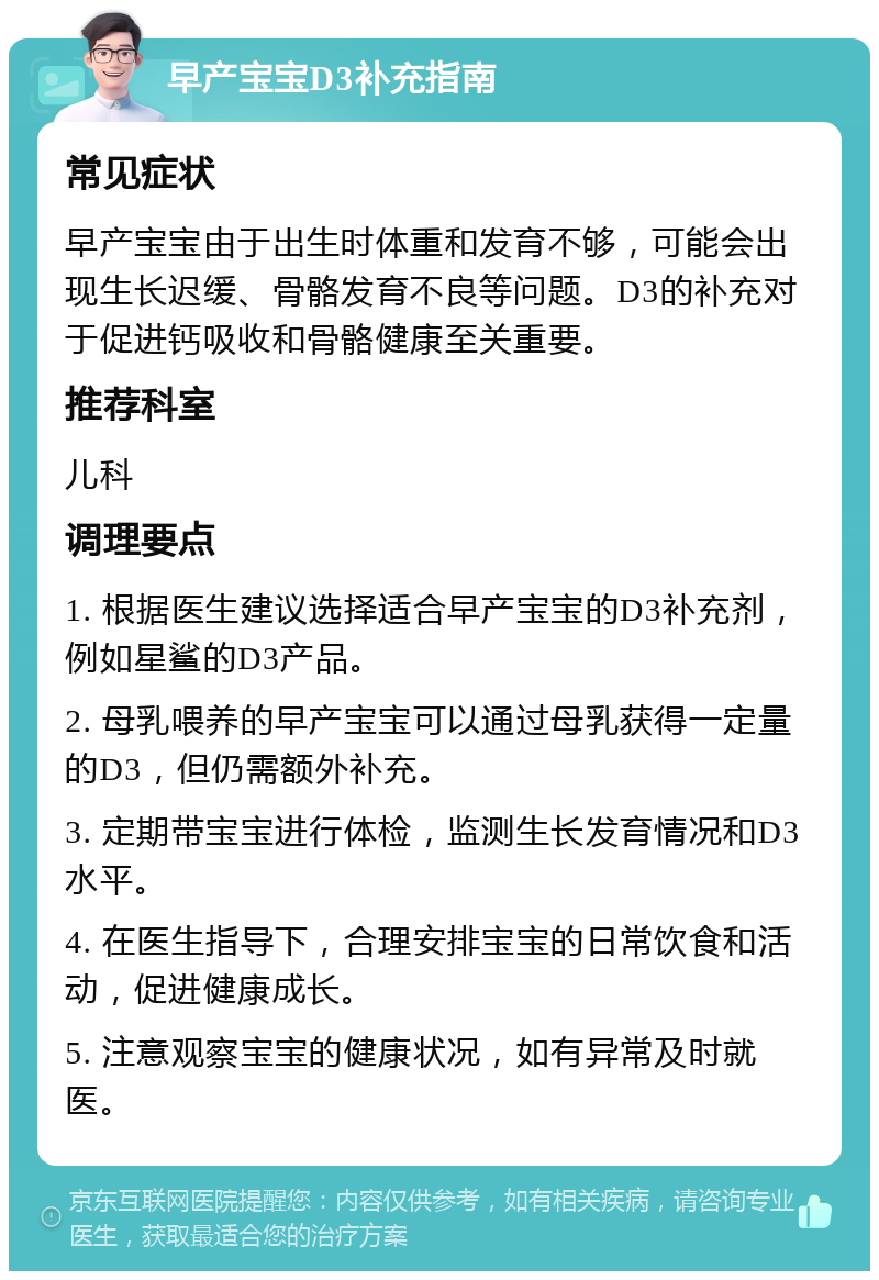 早产宝宝D3补充指南 常见症状 早产宝宝由于出生时体重和发育不够，可能会出现生长迟缓、骨骼发育不良等问题。D3的补充对于促进钙吸收和骨骼健康至关重要。 推荐科室 儿科 调理要点 1. 根据医生建议选择适合早产宝宝的D3补充剂，例如星鲨的D3产品。 2. 母乳喂养的早产宝宝可以通过母乳获得一定量的D3，但仍需额外补充。 3. 定期带宝宝进行体检，监测生长发育情况和D3水平。 4. 在医生指导下，合理安排宝宝的日常饮食和活动，促进健康成长。 5. 注意观察宝宝的健康状况，如有异常及时就医。