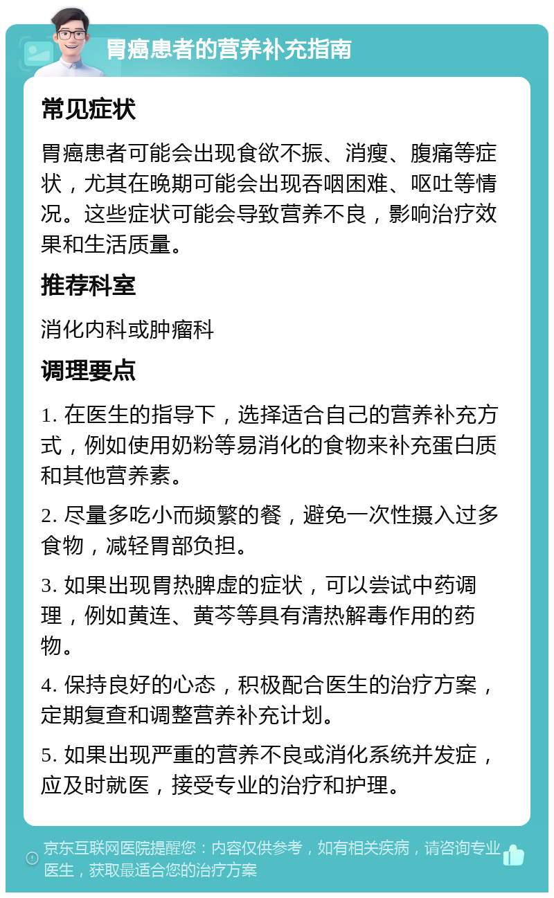 胃癌患者的营养补充指南 常见症状 胃癌患者可能会出现食欲不振、消瘦、腹痛等症状，尤其在晚期可能会出现吞咽困难、呕吐等情况。这些症状可能会导致营养不良，影响治疗效果和生活质量。 推荐科室 消化内科或肿瘤科 调理要点 1. 在医生的指导下，选择适合自己的营养补充方式，例如使用奶粉等易消化的食物来补充蛋白质和其他营养素。 2. 尽量多吃小而频繁的餐，避免一次性摄入过多食物，减轻胃部负担。 3. 如果出现胃热脾虚的症状，可以尝试中药调理，例如黄连、黄芩等具有清热解毒作用的药物。 4. 保持良好的心态，积极配合医生的治疗方案，定期复查和调整营养补充计划。 5. 如果出现严重的营养不良或消化系统并发症，应及时就医，接受专业的治疗和护理。