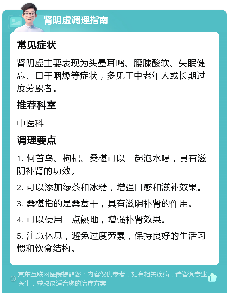 肾阴虚调理指南 常见症状 肾阴虚主要表现为头晕耳鸣、腰膝酸软、失眠健忘、口干咽燥等症状，多见于中老年人或长期过度劳累者。 推荐科室 中医科 调理要点 1. 何首乌、枸杞、桑椹可以一起泡水喝，具有滋阴补肾的功效。 2. 可以添加绿茶和冰糖，增强口感和滋补效果。 3. 桑椹指的是桑葚干，具有滋阴补肾的作用。 4. 可以使用一点熟地，增强补肾效果。 5. 注意休息，避免过度劳累，保持良好的生活习惯和饮食结构。