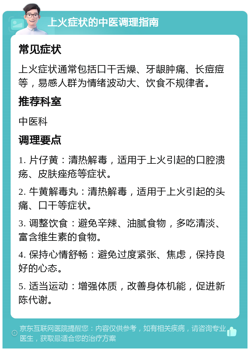 上火症状的中医调理指南 常见症状 上火症状通常包括口干舌燥、牙龈肿痛、长痘痘等，易感人群为情绪波动大、饮食不规律者。 推荐科室 中医科 调理要点 1. 片仔黄：清热解毒，适用于上火引起的口腔溃疡、皮肤痤疮等症状。 2. 牛黄解毒丸：清热解毒，适用于上火引起的头痛、口干等症状。 3. 调整饮食：避免辛辣、油腻食物，多吃清淡、富含维生素的食物。 4. 保持心情舒畅：避免过度紧张、焦虑，保持良好的心态。 5. 适当运动：增强体质，改善身体机能，促进新陈代谢。