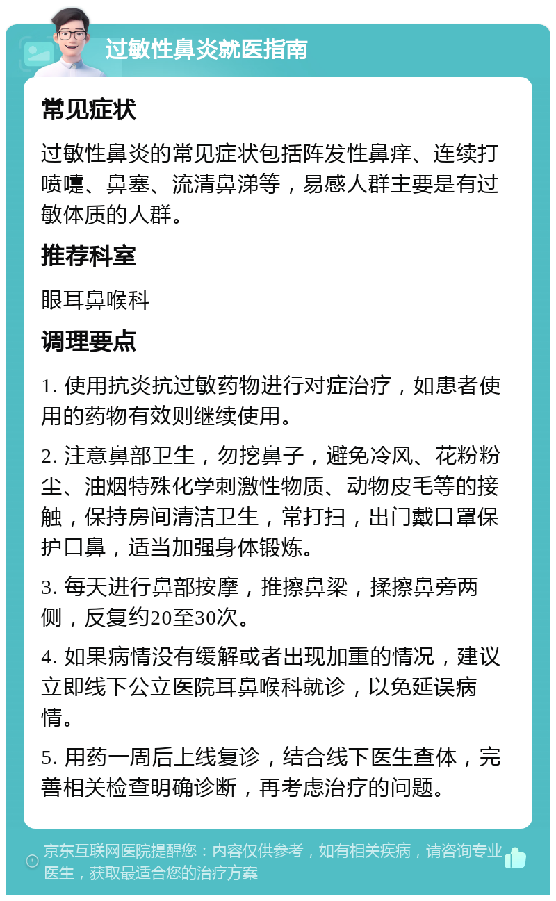 过敏性鼻炎就医指南 常见症状 过敏性鼻炎的常见症状包括阵发性鼻痒、连续打喷嚏、鼻塞、流清鼻涕等，易感人群主要是有过敏体质的人群。 推荐科室 眼耳鼻喉科 调理要点 1. 使用抗炎抗过敏药物进行对症治疗，如患者使用的药物有效则继续使用。 2. 注意鼻部卫生，勿挖鼻子，避免冷风、花粉粉尘、油烟特殊化学刺激性物质、动物皮毛等的接触，保持房间清洁卫生，常打扫，出门戴口罩保护口鼻，适当加强身体锻炼。 3. 每天进行鼻部按摩，推擦鼻梁，揉擦鼻旁两侧，反复约20至30次。 4. 如果病情没有缓解或者出现加重的情况，建议立即线下公立医院耳鼻喉科就诊，以免延误病情。 5. 用药一周后上线复诊，结合线下医生查体，完善相关检查明确诊断，再考虑治疗的问题。