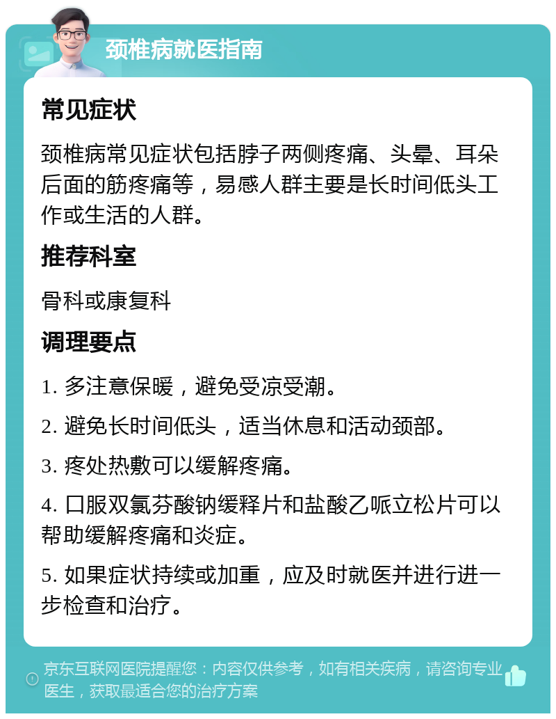 颈椎病就医指南 常见症状 颈椎病常见症状包括脖子两侧疼痛、头晕、耳朵后面的筋疼痛等，易感人群主要是长时间低头工作或生活的人群。 推荐科室 骨科或康复科 调理要点 1. 多注意保暖，避免受凉受潮。 2. 避免长时间低头，适当休息和活动颈部。 3. 疼处热敷可以缓解疼痛。 4. 口服双氯芬酸钠缓释片和盐酸乙哌立松片可以帮助缓解疼痛和炎症。 5. 如果症状持续或加重，应及时就医并进行进一步检查和治疗。