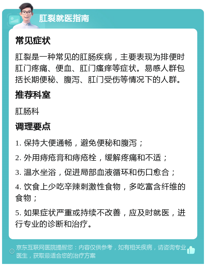 肛裂就医指南 常见症状 肛裂是一种常见的肛肠疾病，主要表现为排便时肛门疼痛、便血、肛门瘙痒等症状。易感人群包括长期便秘、腹泻、肛门受伤等情况下的人群。 推荐科室 肛肠科 调理要点 1. 保持大便通畅，避免便秘和腹泻； 2. 外用痔疮膏和痔疮栓，缓解疼痛和不适； 3. 温水坐浴，促进局部血液循环和伤口愈合； 4. 饮食上少吃辛辣刺激性食物，多吃富含纤维的食物； 5. 如果症状严重或持续不改善，应及时就医，进行专业的诊断和治疗。