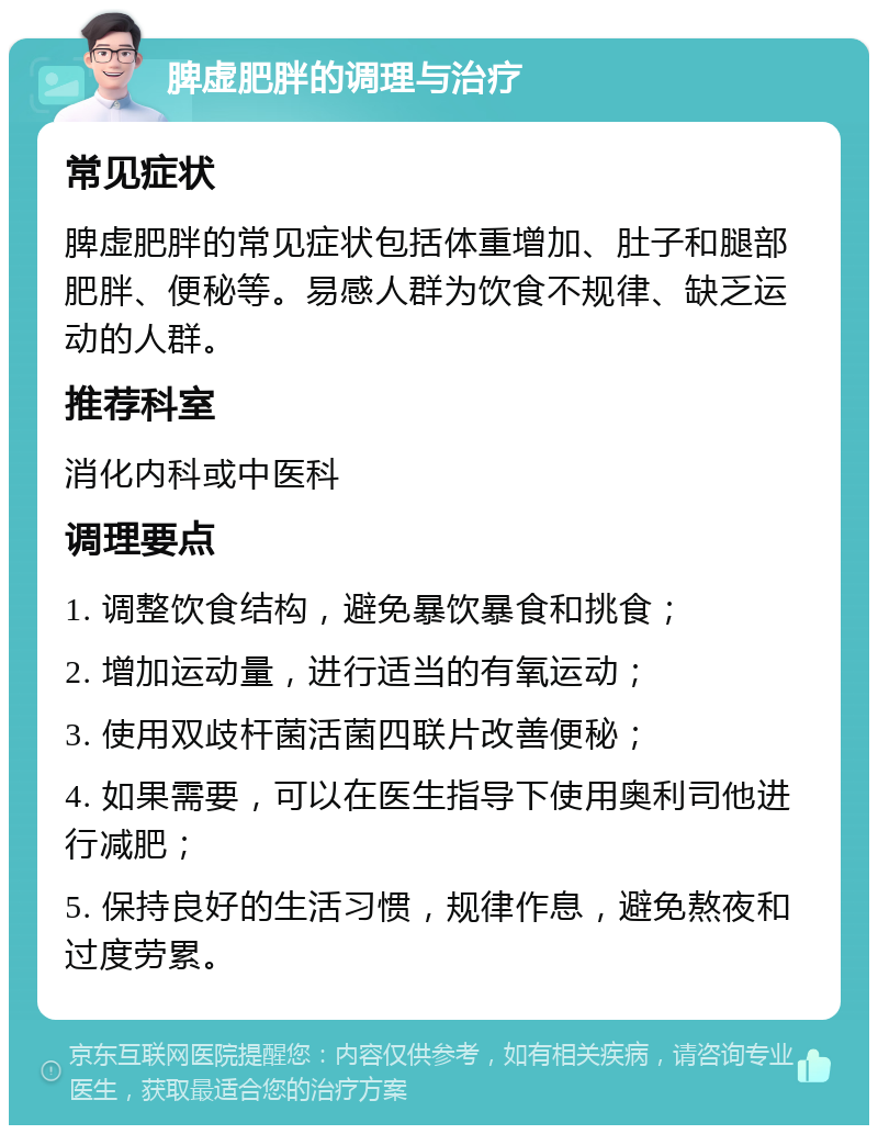 脾虚肥胖的调理与治疗 常见症状 脾虚肥胖的常见症状包括体重增加、肚子和腿部肥胖、便秘等。易感人群为饮食不规律、缺乏运动的人群。 推荐科室 消化内科或中医科 调理要点 1. 调整饮食结构，避免暴饮暴食和挑食； 2. 增加运动量，进行适当的有氧运动； 3. 使用双歧杆菌活菌四联片改善便秘； 4. 如果需要，可以在医生指导下使用奥利司他进行减肥； 5. 保持良好的生活习惯，规律作息，避免熬夜和过度劳累。