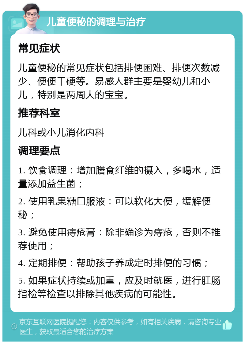 儿童便秘的调理与治疗 常见症状 儿童便秘的常见症状包括排便困难、排便次数减少、便便干硬等。易感人群主要是婴幼儿和小儿，特别是两周大的宝宝。 推荐科室 儿科或小儿消化内科 调理要点 1. 饮食调理：增加膳食纤维的摄入，多喝水，适量添加益生菌； 2. 使用乳果糖口服液：可以软化大便，缓解便秘； 3. 避免使用痔疮膏：除非确诊为痔疮，否则不推荐使用； 4. 定期排便：帮助孩子养成定时排便的习惯； 5. 如果症状持续或加重，应及时就医，进行肛肠指检等检查以排除其他疾病的可能性。