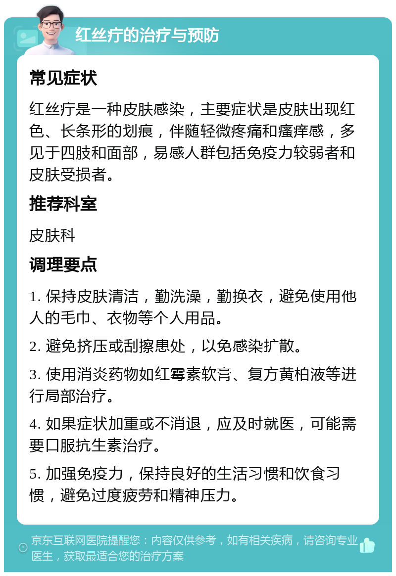 红丝疔的治疗与预防 常见症状 红丝疔是一种皮肤感染，主要症状是皮肤出现红色、长条形的划痕，伴随轻微疼痛和瘙痒感，多见于四肢和面部，易感人群包括免疫力较弱者和皮肤受损者。 推荐科室 皮肤科 调理要点 1. 保持皮肤清洁，勤洗澡，勤换衣，避免使用他人的毛巾、衣物等个人用品。 2. 避免挤压或刮擦患处，以免感染扩散。 3. 使用消炎药物如红霉素软膏、复方黄柏液等进行局部治疗。 4. 如果症状加重或不消退，应及时就医，可能需要口服抗生素治疗。 5. 加强免疫力，保持良好的生活习惯和饮食习惯，避免过度疲劳和精神压力。