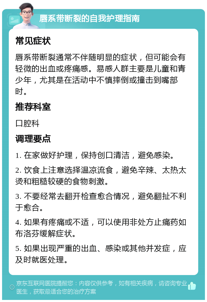 唇系带断裂的自我护理指南 常见症状 唇系带断裂通常不伴随明显的症状，但可能会有轻微的出血或疼痛感。易感人群主要是儿童和青少年，尤其是在活动中不慎摔倒或撞击到嘴部时。 推荐科室 口腔科 调理要点 1. 在家做好护理，保持创口清洁，避免感染。 2. 饮食上注意选择温凉流食，避免辛辣、太热太烫和粗糙较硬的食物刺激。 3. 不要经常去翻开检查愈合情况，避免翻扯不利于愈合。 4. 如果有疼痛或不适，可以使用非处方止痛药如布洛芬缓解症状。 5. 如果出现严重的出血、感染或其他并发症，应及时就医处理。