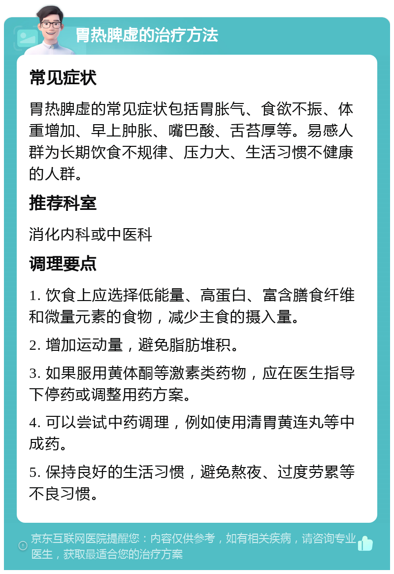 胃热脾虚的治疗方法 常见症状 胃热脾虚的常见症状包括胃胀气、食欲不振、体重增加、早上肿胀、嘴巴酸、舌苔厚等。易感人群为长期饮食不规律、压力大、生活习惯不健康的人群。 推荐科室 消化内科或中医科 调理要点 1. 饮食上应选择低能量、高蛋白、富含膳食纤维和微量元素的食物，减少主食的摄入量。 2. 增加运动量，避免脂肪堆积。 3. 如果服用黄体酮等激素类药物，应在医生指导下停药或调整用药方案。 4. 可以尝试中药调理，例如使用清胃黄连丸等中成药。 5. 保持良好的生活习惯，避免熬夜、过度劳累等不良习惯。