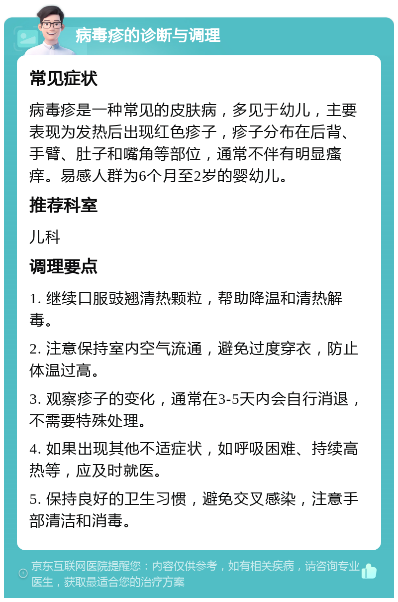 病毒疹的诊断与调理 常见症状 病毒疹是一种常见的皮肤病，多见于幼儿，主要表现为发热后出现红色疹子，疹子分布在后背、手臂、肚子和嘴角等部位，通常不伴有明显瘙痒。易感人群为6个月至2岁的婴幼儿。 推荐科室 儿科 调理要点 1. 继续口服豉翘清热颗粒，帮助降温和清热解毒。 2. 注意保持室内空气流通，避免过度穿衣，防止体温过高。 3. 观察疹子的变化，通常在3-5天内会自行消退，不需要特殊处理。 4. 如果出现其他不适症状，如呼吸困难、持续高热等，应及时就医。 5. 保持良好的卫生习惯，避免交叉感染，注意手部清洁和消毒。