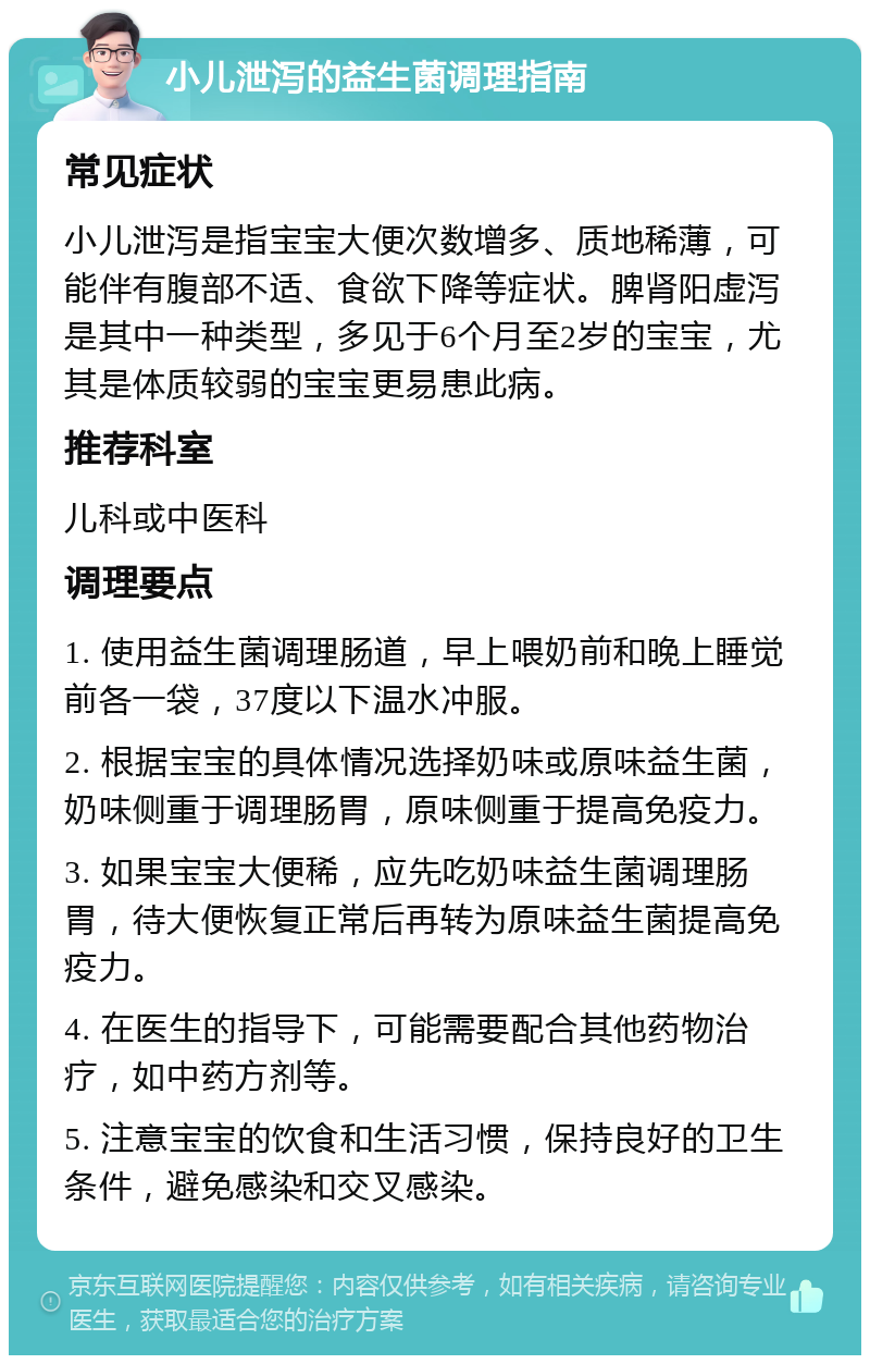 小儿泄泻的益生菌调理指南 常见症状 小儿泄泻是指宝宝大便次数增多、质地稀薄，可能伴有腹部不适、食欲下降等症状。脾肾阳虚泻是其中一种类型，多见于6个月至2岁的宝宝，尤其是体质较弱的宝宝更易患此病。 推荐科室 儿科或中医科 调理要点 1. 使用益生菌调理肠道，早上喂奶前和晚上睡觉前各一袋，37度以下温水冲服。 2. 根据宝宝的具体情况选择奶味或原味益生菌，奶味侧重于调理肠胃，原味侧重于提高免疫力。 3. 如果宝宝大便稀，应先吃奶味益生菌调理肠胃，待大便恢复正常后再转为原味益生菌提高免疫力。 4. 在医生的指导下，可能需要配合其他药物治疗，如中药方剂等。 5. 注意宝宝的饮食和生活习惯，保持良好的卫生条件，避免感染和交叉感染。