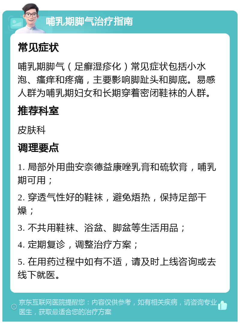 哺乳期脚气治疗指南 常见症状 哺乳期脚气（足癣湿疹化）常见症状包括小水泡、瘙痒和疼痛，主要影响脚趾头和脚底。易感人群为哺乳期妇女和长期穿着密闭鞋袜的人群。 推荐科室 皮肤科 调理要点 1. 局部外用曲安奈德益康唑乳膏和硫软膏，哺乳期可用； 2. 穿透气性好的鞋袜，避免焐热，保持足部干燥； 3. 不共用鞋袜、浴盆、脚盆等生活用品； 4. 定期复诊，调整治疗方案； 5. 在用药过程中如有不适，请及时上线咨询或去线下就医。