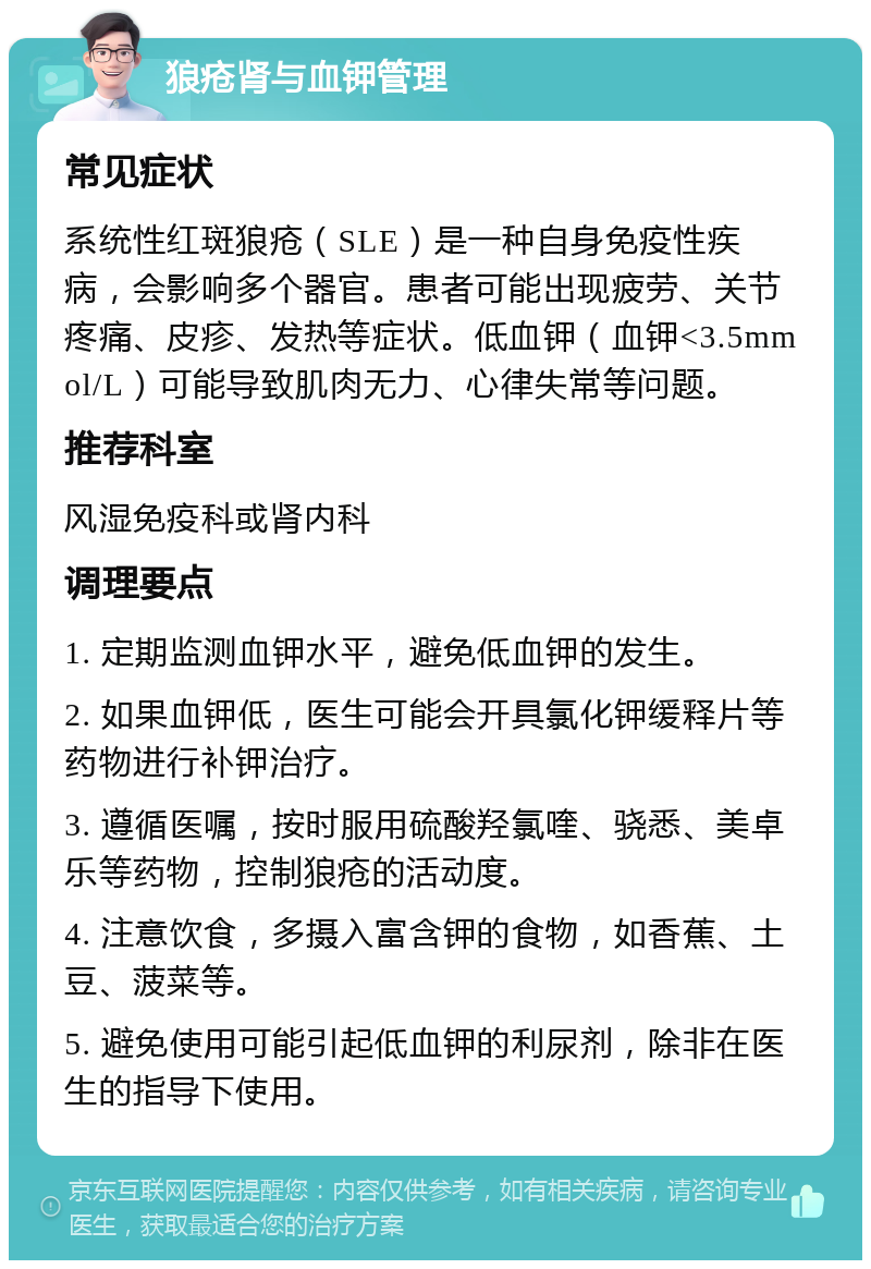 狼疮肾与血钾管理 常见症状 系统性红斑狼疮（SLE）是一种自身免疫性疾病，会影响多个器官。患者可能出现疲劳、关节疼痛、皮疹、发热等症状。低血钾（血钾<3.5mmol/L）可能导致肌肉无力、心律失常等问题。 推荐科室 风湿免疫科或肾内科 调理要点 1. 定期监测血钾水平，避免低血钾的发生。 2. 如果血钾低，医生可能会开具氯化钾缓释片等药物进行补钾治疗。 3. 遵循医嘱，按时服用硫酸羟氯喹、骁悉、美卓乐等药物，控制狼疮的活动度。 4. 注意饮食，多摄入富含钾的食物，如香蕉、土豆、菠菜等。 5. 避免使用可能引起低血钾的利尿剂，除非在医生的指导下使用。