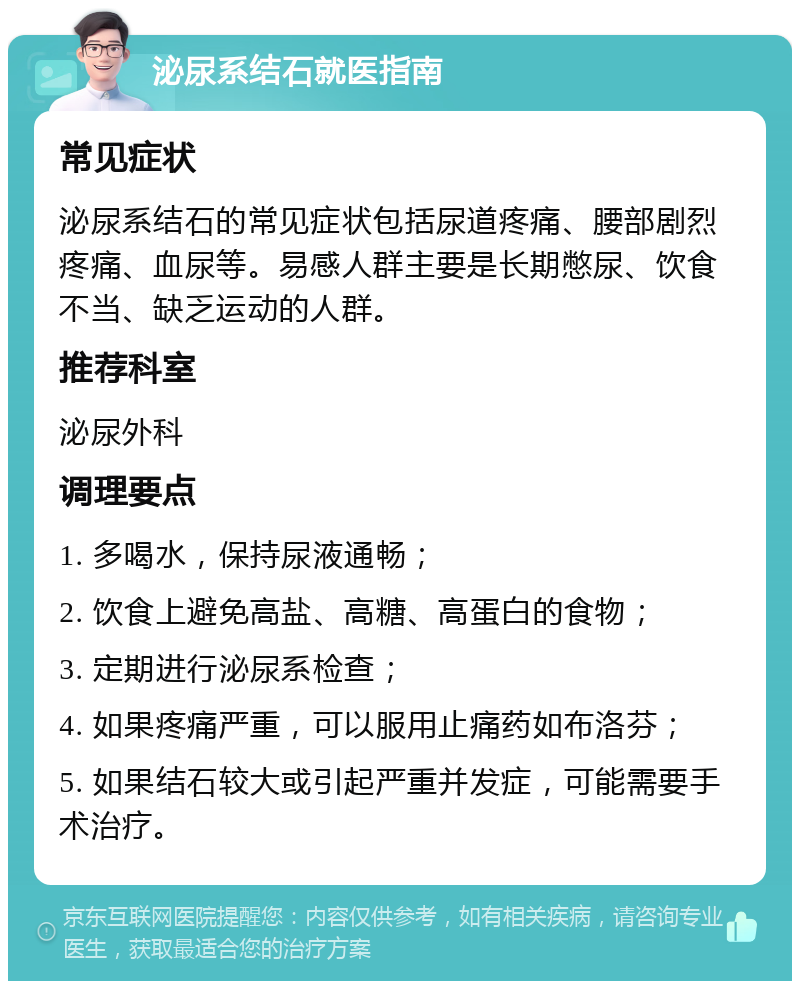 泌尿系结石就医指南 常见症状 泌尿系结石的常见症状包括尿道疼痛、腰部剧烈疼痛、血尿等。易感人群主要是长期憋尿、饮食不当、缺乏运动的人群。 推荐科室 泌尿外科 调理要点 1. 多喝水，保持尿液通畅； 2. 饮食上避免高盐、高糖、高蛋白的食物； 3. 定期进行泌尿系检查； 4. 如果疼痛严重，可以服用止痛药如布洛芬； 5. 如果结石较大或引起严重并发症，可能需要手术治疗。