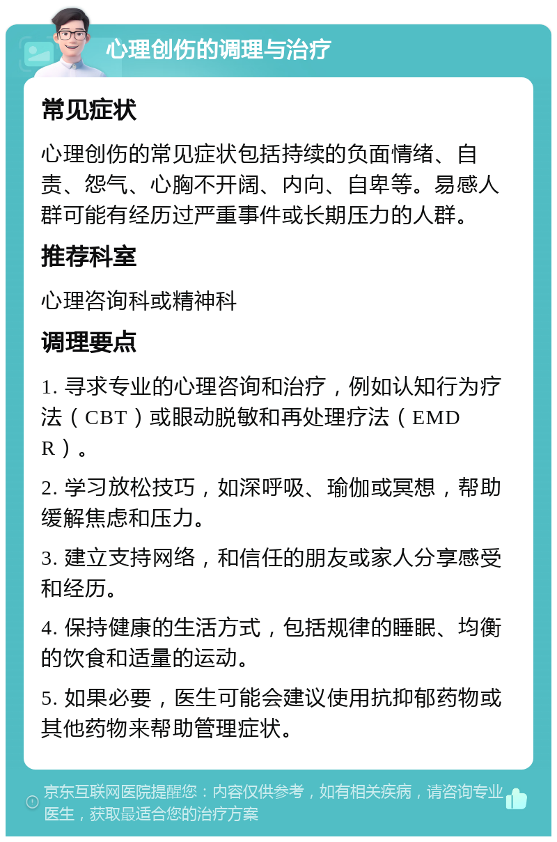 心理创伤的调理与治疗 常见症状 心理创伤的常见症状包括持续的负面情绪、自责、怨气、心胸不开阔、内向、自卑等。易感人群可能有经历过严重事件或长期压力的人群。 推荐科室 心理咨询科或精神科 调理要点 1. 寻求专业的心理咨询和治疗，例如认知行为疗法（CBT）或眼动脱敏和再处理疗法（EMDR）。 2. 学习放松技巧，如深呼吸、瑜伽或冥想，帮助缓解焦虑和压力。 3. 建立支持网络，和信任的朋友或家人分享感受和经历。 4. 保持健康的生活方式，包括规律的睡眠、均衡的饮食和适量的运动。 5. 如果必要，医生可能会建议使用抗抑郁药物或其他药物来帮助管理症状。