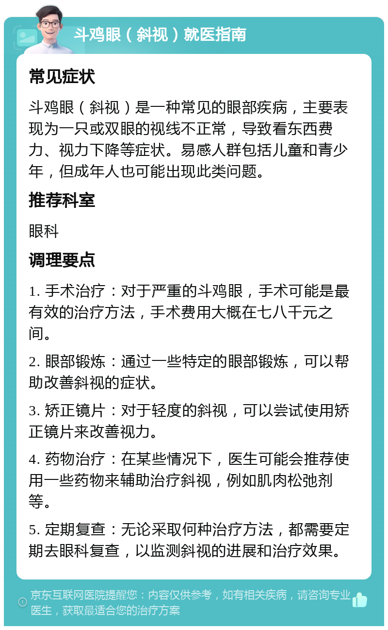 斗鸡眼（斜视）就医指南 常见症状 斗鸡眼（斜视）是一种常见的眼部疾病，主要表现为一只或双眼的视线不正常，导致看东西费力、视力下降等症状。易感人群包括儿童和青少年，但成年人也可能出现此类问题。 推荐科室 眼科 调理要点 1. 手术治疗：对于严重的斗鸡眼，手术可能是最有效的治疗方法，手术费用大概在七八千元之间。 2. 眼部锻炼：通过一些特定的眼部锻炼，可以帮助改善斜视的症状。 3. 矫正镜片：对于轻度的斜视，可以尝试使用矫正镜片来改善视力。 4. 药物治疗：在某些情况下，医生可能会推荐使用一些药物来辅助治疗斜视，例如肌肉松弛剂等。 5. 定期复查：无论采取何种治疗方法，都需要定期去眼科复查，以监测斜视的进展和治疗效果。