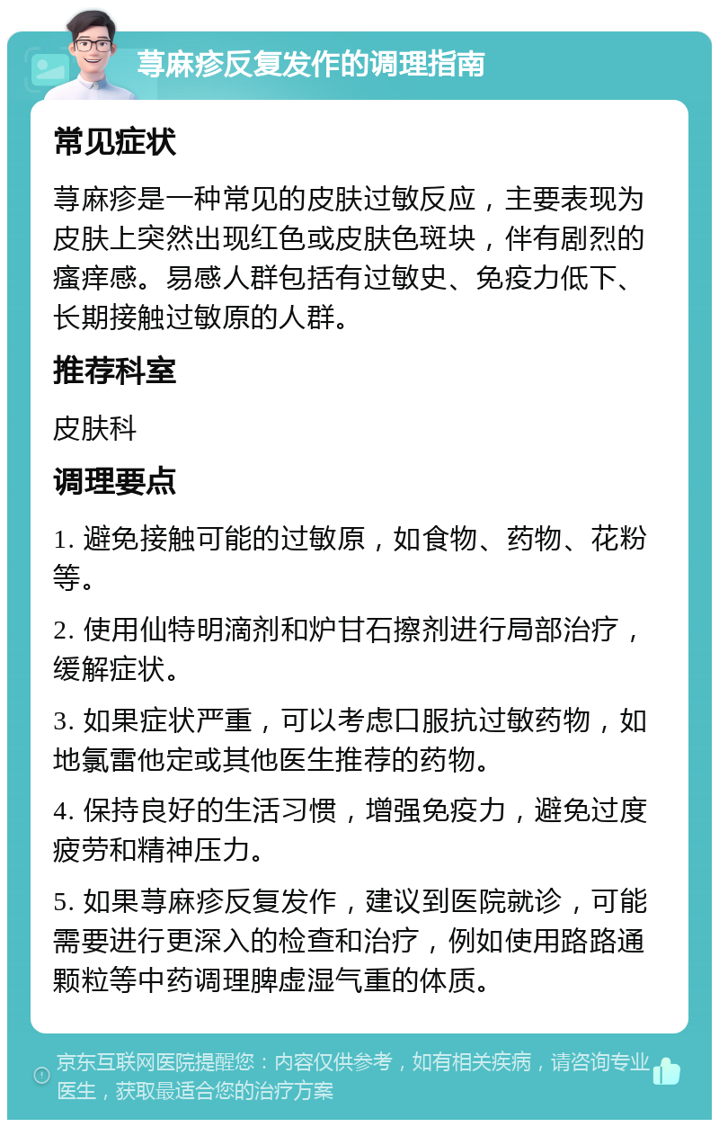 荨麻疹反复发作的调理指南 常见症状 荨麻疹是一种常见的皮肤过敏反应，主要表现为皮肤上突然出现红色或皮肤色斑块，伴有剧烈的瘙痒感。易感人群包括有过敏史、免疫力低下、长期接触过敏原的人群。 推荐科室 皮肤科 调理要点 1. 避免接触可能的过敏原，如食物、药物、花粉等。 2. 使用仙特明滴剂和炉甘石擦剂进行局部治疗，缓解症状。 3. 如果症状严重，可以考虑口服抗过敏药物，如地氯雷他定或其他医生推荐的药物。 4. 保持良好的生活习惯，增强免疫力，避免过度疲劳和精神压力。 5. 如果荨麻疹反复发作，建议到医院就诊，可能需要进行更深入的检查和治疗，例如使用路路通颗粒等中药调理脾虚湿气重的体质。