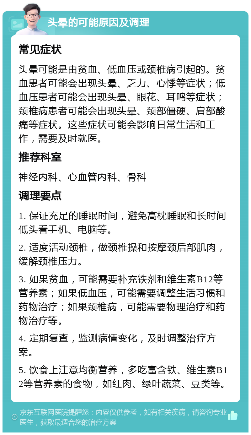 头晕的可能原因及调理 常见症状 头晕可能是由贫血、低血压或颈椎病引起的。贫血患者可能会出现头晕、乏力、心悸等症状；低血压患者可能会出现头晕、眼花、耳鸣等症状；颈椎病患者可能会出现头晕、颈部僵硬、肩部酸痛等症状。这些症状可能会影响日常生活和工作，需要及时就医。 推荐科室 神经内科、心血管内科、骨科 调理要点 1. 保证充足的睡眠时间，避免高枕睡眠和长时间低头看手机、电脑等。 2. 适度活动颈椎，做颈椎操和按摩颈后部肌肉，缓解颈椎压力。 3. 如果贫血，可能需要补充铁剂和维生素B12等营养素；如果低血压，可能需要调整生活习惯和药物治疗；如果颈椎病，可能需要物理治疗和药物治疗等。 4. 定期复查，监测病情变化，及时调整治疗方案。 5. 饮食上注意均衡营养，多吃富含铁、维生素B12等营养素的食物，如红肉、绿叶蔬菜、豆类等。