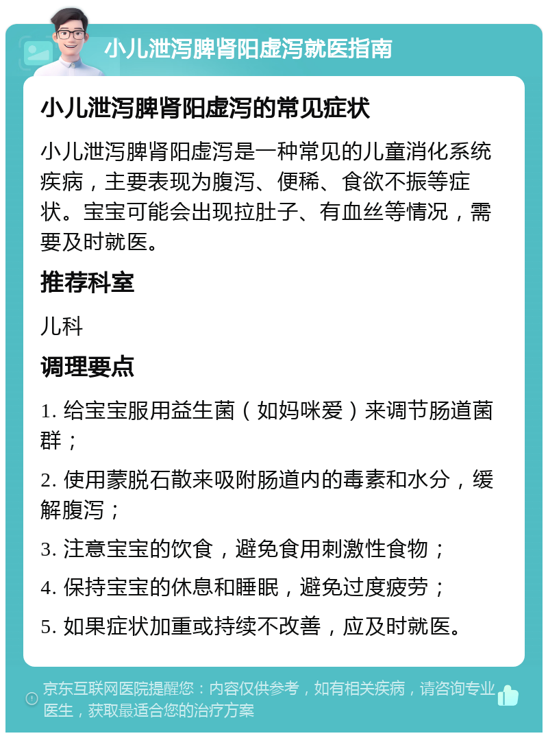 小儿泄泻脾肾阳虚泻就医指南 小儿泄泻脾肾阳虚泻的常见症状 小儿泄泻脾肾阳虚泻是一种常见的儿童消化系统疾病，主要表现为腹泻、便稀、食欲不振等症状。宝宝可能会出现拉肚子、有血丝等情况，需要及时就医。 推荐科室 儿科 调理要点 1. 给宝宝服用益生菌（如妈咪爱）来调节肠道菌群； 2. 使用蒙脱石散来吸附肠道内的毒素和水分，缓解腹泻； 3. 注意宝宝的饮食，避免食用刺激性食物； 4. 保持宝宝的休息和睡眠，避免过度疲劳； 5. 如果症状加重或持续不改善，应及时就医。