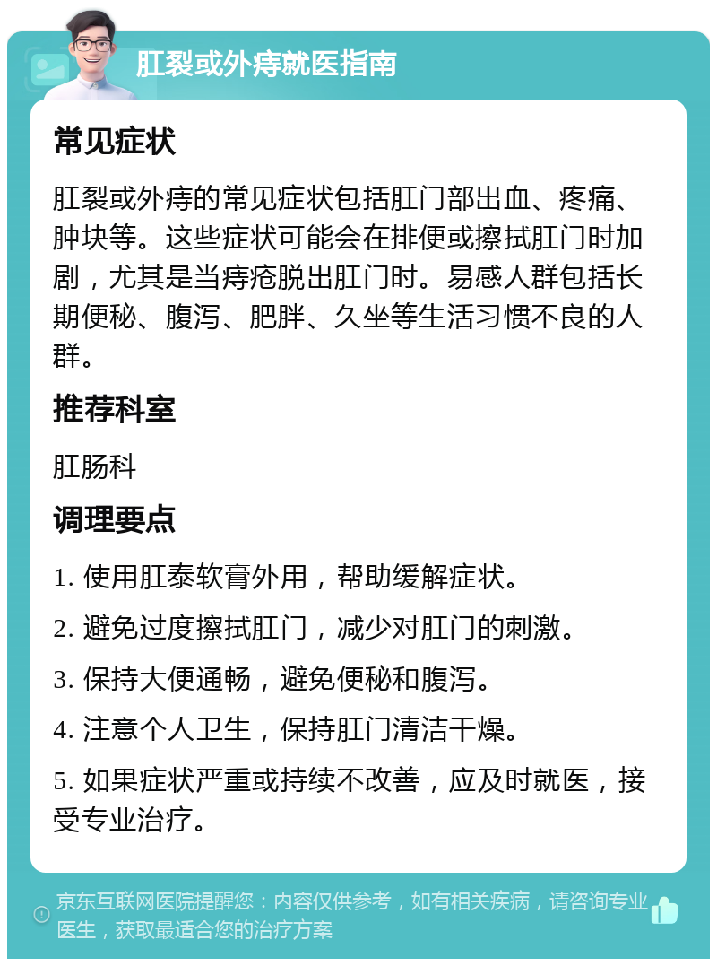 肛裂或外痔就医指南 常见症状 肛裂或外痔的常见症状包括肛门部出血、疼痛、肿块等。这些症状可能会在排便或擦拭肛门时加剧，尤其是当痔疮脱出肛门时。易感人群包括长期便秘、腹泻、肥胖、久坐等生活习惯不良的人群。 推荐科室 肛肠科 调理要点 1. 使用肛泰软膏外用，帮助缓解症状。 2. 避免过度擦拭肛门，减少对肛门的刺激。 3. 保持大便通畅，避免便秘和腹泻。 4. 注意个人卫生，保持肛门清洁干燥。 5. 如果症状严重或持续不改善，应及时就医，接受专业治疗。