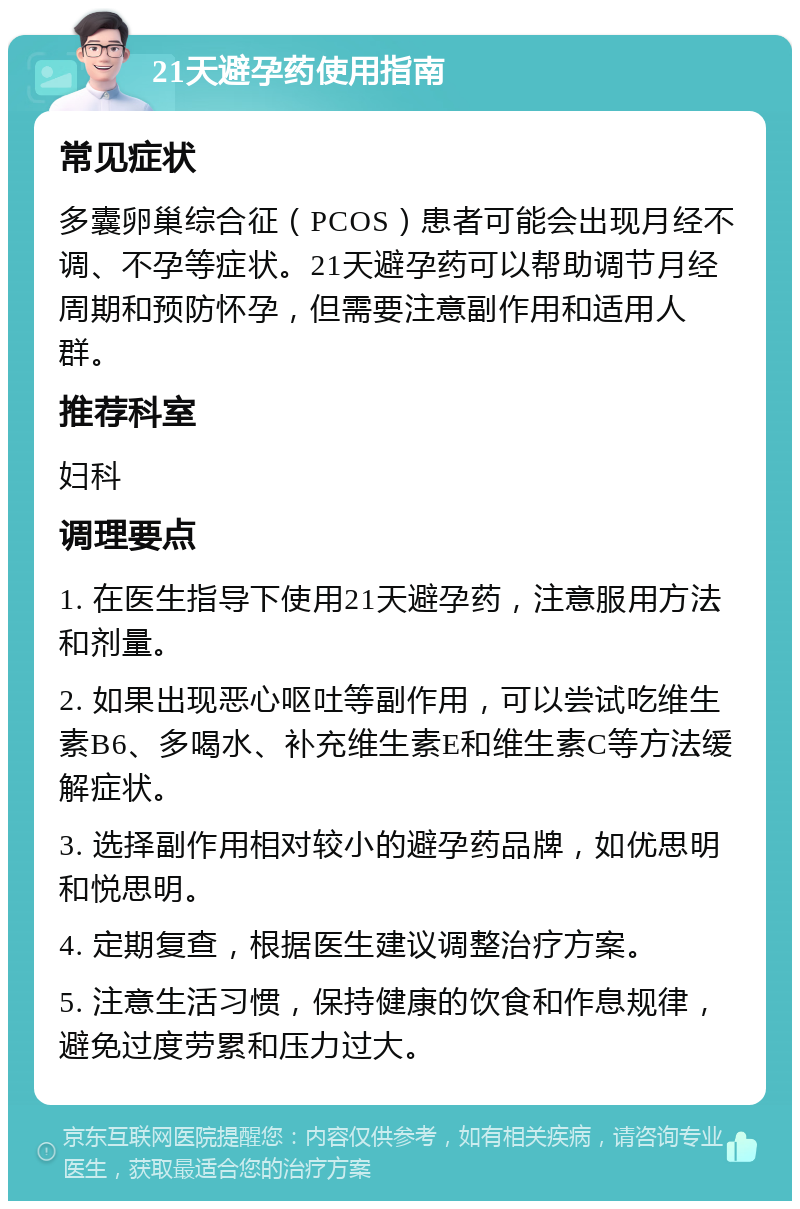 21天避孕药使用指南 常见症状 多囊卵巢综合征（PCOS）患者可能会出现月经不调、不孕等症状。21天避孕药可以帮助调节月经周期和预防怀孕，但需要注意副作用和适用人群。 推荐科室 妇科 调理要点 1. 在医生指导下使用21天避孕药，注意服用方法和剂量。 2. 如果出现恶心呕吐等副作用，可以尝试吃维生素B6、多喝水、补充维生素E和维生素C等方法缓解症状。 3. 选择副作用相对较小的避孕药品牌，如优思明和悦思明。 4. 定期复查，根据医生建议调整治疗方案。 5. 注意生活习惯，保持健康的饮食和作息规律，避免过度劳累和压力过大。