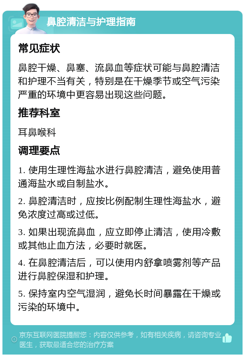 鼻腔清洁与护理指南 常见症状 鼻腔干燥、鼻塞、流鼻血等症状可能与鼻腔清洁和护理不当有关，特别是在干燥季节或空气污染严重的环境中更容易出现这些问题。 推荐科室 耳鼻喉科 调理要点 1. 使用生理性海盐水进行鼻腔清洁，避免使用普通海盐水或自制盐水。 2. 鼻腔清洁时，应按比例配制生理性海盐水，避免浓度过高或过低。 3. 如果出现流鼻血，应立即停止清洁，使用冷敷或其他止血方法，必要时就医。 4. 在鼻腔清洁后，可以使用内舒拿喷雾剂等产品进行鼻腔保湿和护理。 5. 保持室内空气湿润，避免长时间暴露在干燥或污染的环境中。