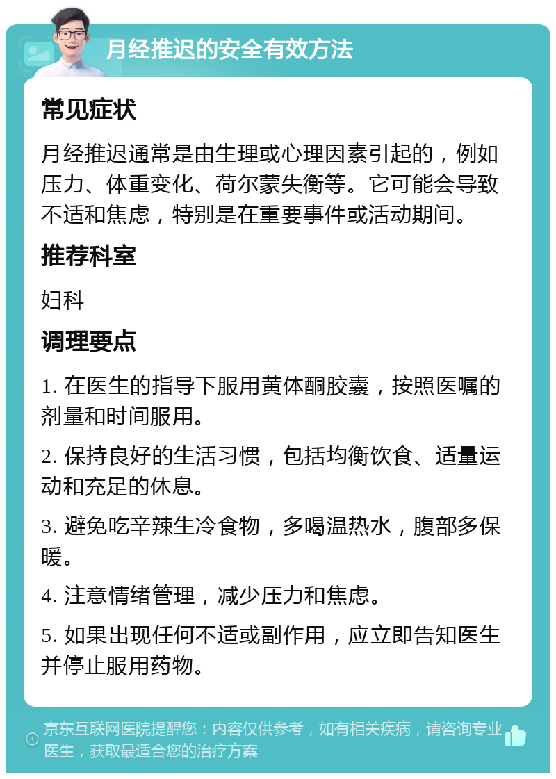 月经推迟的安全有效方法 常见症状 月经推迟通常是由生理或心理因素引起的，例如压力、体重变化、荷尔蒙失衡等。它可能会导致不适和焦虑，特别是在重要事件或活动期间。 推荐科室 妇科 调理要点 1. 在医生的指导下服用黄体酮胶囊，按照医嘱的剂量和时间服用。 2. 保持良好的生活习惯，包括均衡饮食、适量运动和充足的休息。 3. 避免吃辛辣生冷食物，多喝温热水，腹部多保暖。 4. 注意情绪管理，减少压力和焦虑。 5. 如果出现任何不适或副作用，应立即告知医生并停止服用药物。